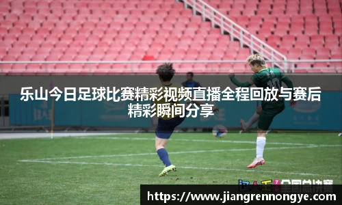 乐山今日足球比赛精彩视频直播全程回放与赛后精彩瞬间分享